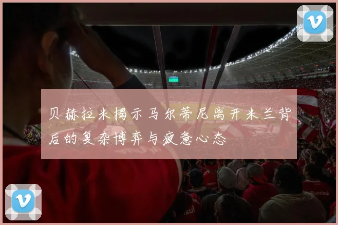 贝赫拉米揭示马尔蒂尼离开米兰背后的复杂博弈与疲惫心态