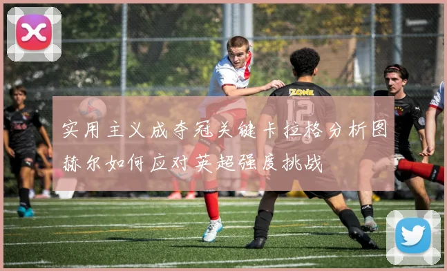 实用主义成夺冠关键卡拉格分析图赫尔如何应对英超强度挑战