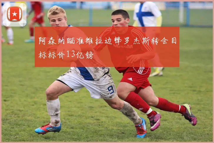阿森纳瞄准维拉边锋罗杰斯转会目标标价13亿镑