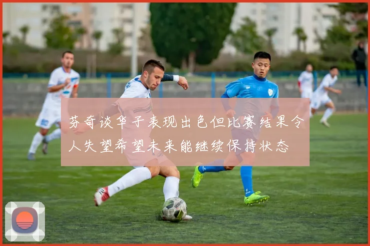 芬奇谈华子表现出色但比赛结果令人失望希望未来能继续保持状态