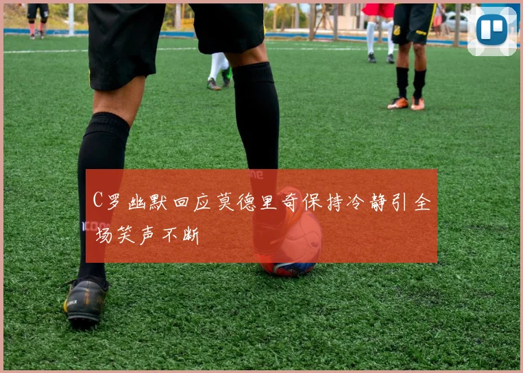 C罗幽默回应莫德里奇保持冷静引全场笑声不断
