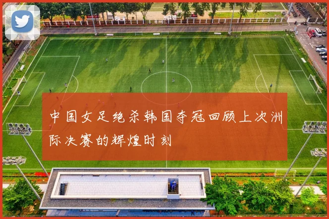 中国女足绝杀韩国夺冠回顾上次洲际决赛的辉煌时刻