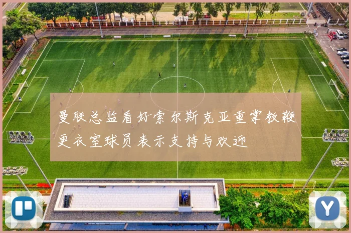 曼联总监看好索尔斯克亚重掌教鞭更衣室球员表示支持与欢迎