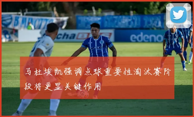 马杜埃凯强调点球重要性淘汰赛阶段将更显关键作用