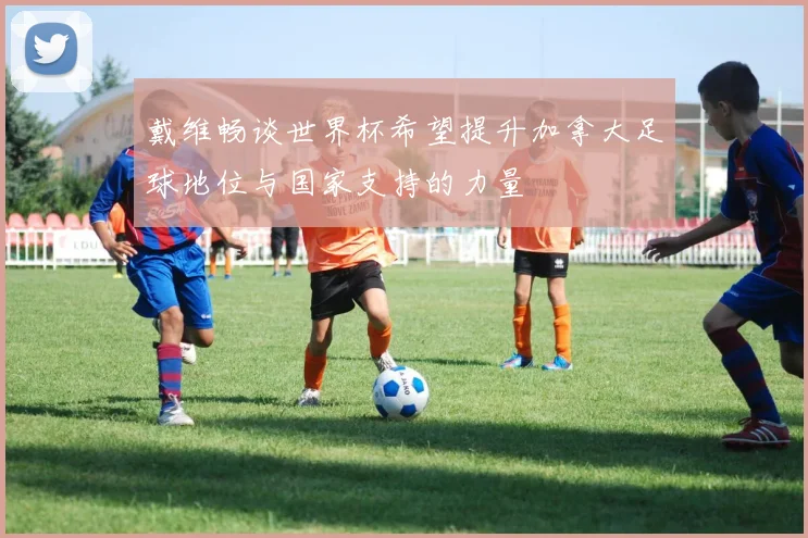 戴维畅谈世界杯希望提升加拿大足球地位与国家支持的力量