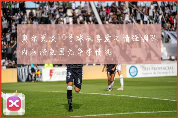 奥尔莫谈10号球衣喜爱之情强调队内和谐氛围无争夺情况
