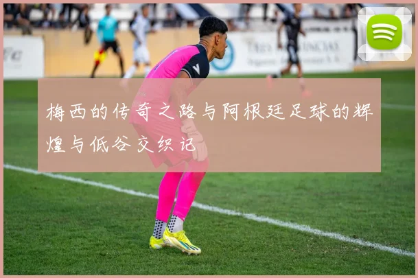 梅西的传奇之路与阿根廷足球的辉煌与低谷交织记