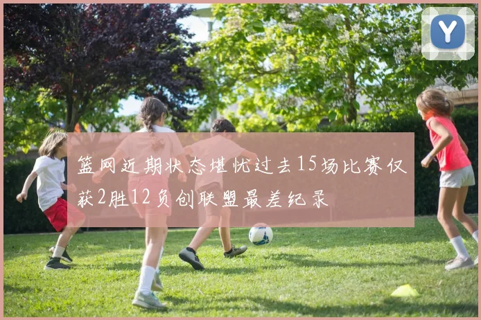 篮网近期状态堪忧过去15场比赛仅获2胜12负创联盟最差纪录