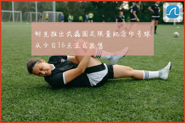 耐克推出武磊国足限量纪念印号球衣今日16点正式发售