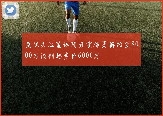 曼联关注葡体阿劳霍球员解约金8000万谈判起步价6000万