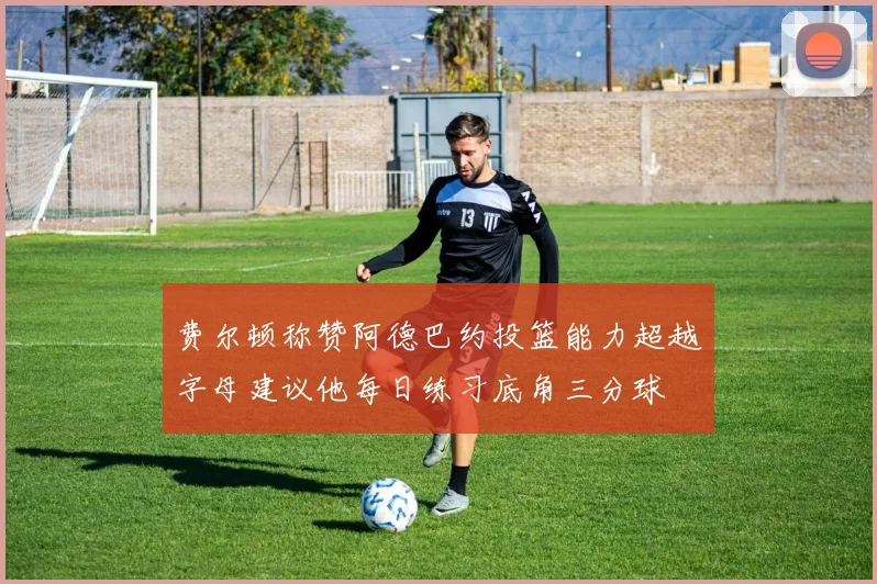 费尔顿称赞阿德巴约投篮能力超越字母建议他每日练习底角三分球