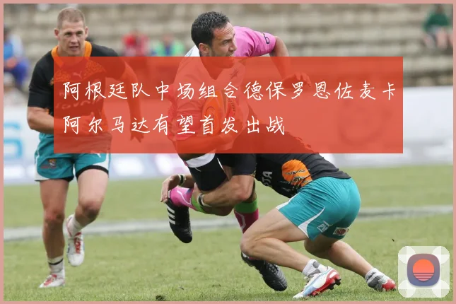 阿根廷队中场组合德保罗恩佐麦卡阿尔马达有望首发出战