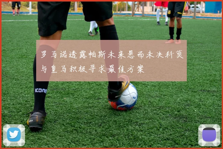 罗马诺透露帕斯未来悬而未决科莫与皇马积极寻求最佳方案