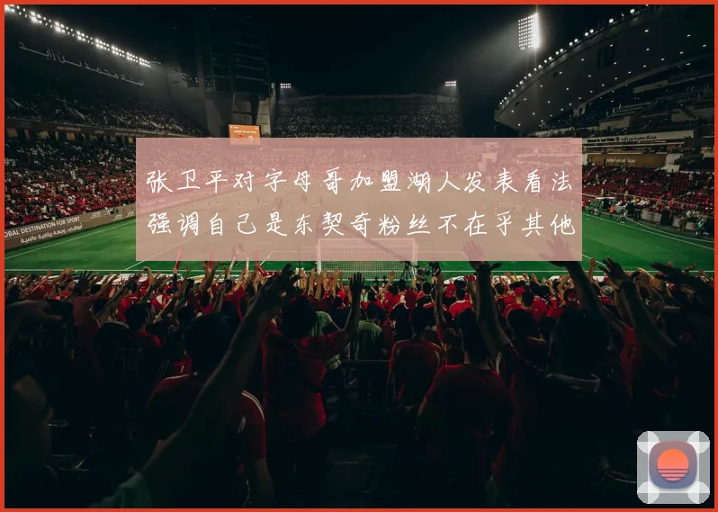 张卫平对字母哥加盟湖人发表看法强调自己是东契奇粉丝不在乎其他球员动态